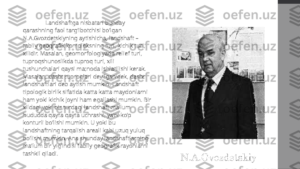   Landshaftga nisbatan bunday 
qarashning faol targ’ibotchisi bo’lgan 
N.A.Gvozdetskiyning aytishicha, landshaft – 
tabiiy geografik kompleksning turi, kichik turi, 
xilidir. Masalan, geomorfologiyada relief turi, 
tuproqshunoslikda tuproq turi, xili 
tushunchalari qaysi ma;noda ishlatilishi kerak. 
Masalan, dasht tuproqlari deyilganidek, dasht 
landshaftlari deb aytish mumkin. Landshaft 
tipologik birlik sifatida katta katta maydonlarni 
ham yoki kichik joyni ham egallashi mumkin. Bir 
xildagi yoki bir turdagi landshaft ma’lum 
hududda qayta qayta uchrashi, ya’ni ko’p 
konturli bo’lishi mumkin. U yoki bu 
landshaftning tarqalish areali kabi uzuq yuluq 
bo’lishi mumkin. Ana shunday landshaftlarning 
ma’lum bir yig’indisi tabiiy geografik rayonlarni 
tashkil qiladi.  