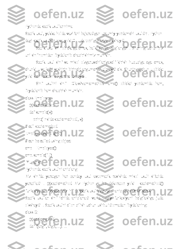 Pythonda statik usullar nima
Statik usul, yakka holda vazifani bajaradigan umumiy yordamchi usuldir . Python-
dagi statik usullar Java yoki C++ da topilganlarga o'xshaydi.
Statik usul sinf ob'ektiga emas, balki sinfga bog'langan . Shuning uchun biz
uni sinf nomidan foydalanib chaqirishimiz mumkin.
Statik   usul   sinf   va   misol   o'zgaruvchilarigaself   kirish   huquqiga   ega   emas,
chunki u va kabi yashirin birinchi argumentni olmaydi cls. Shuning uchun u ob'ekt
yoki sinf holatini o'zgartira olmaydi .
Sinf   usulini   sinf     ClassName.method_name()   ob'ekti   yordamida   ham,
foydalanib ham chaqirish mumkin.
class Employee:
    @staticmethod
    def sample(x):
        print('Inside static method', x)
# call static method
Employee.sample(10)
# can be called using object
emp = Employee()
emp.sample(10)
 Yugurish
Pythonda statik usulni aniqlang
Biz   sinfda   yaratgan   har   qanday   usul   avtomatik   ravishda   misol   usuli   sifatida
yaratiladi   .   @staticmethod   Biz   Python-ga   bu   dekorator   yoki     staticmethod()
funktsiyadan foydalangan holda statik usul ekanligini aniq aytishimiz kerak  .
Statik   usullar   sinf   ichida   aniqlanadi   va   u   oddiy   funktsiyani   belgilashga   juda
o'xshaydi  . Statik usulni e'lon qilish uchun ushbu idiomadan foydalaning:
class C:
    @staticmethod
    def f(arg1, arg2, ...): ... 