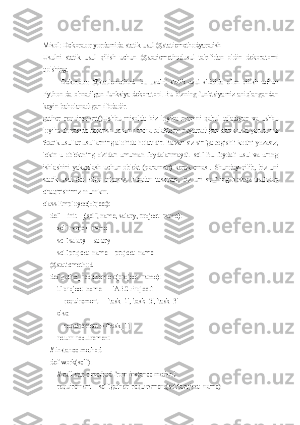 Misol: Dekorator yordamida statik usul @staticmethodyaratish
Usulni   statik   usul   qilish   uchun   @staticmethodusul   ta'rifidan   oldin   dekoratorni
qo'shing.
Dekorator   @staticmethod-   bu   usulni   statik   usul   sifatida   e'lon   qilish   uchun
Python-da o'rnatilgan funksiya dekoratori. Bu bizning funktsiyamiz aniqlangandan
keyin baholanadigan ifodadir.
gather_requirement()Ushbu   misolda   biz   loyiha   nomini   qabul   qiladigan   va   ushbu
loyiha doirasida bajarish uchun barcha talablarni qaytaradigan statik usul yaratamiz
Statik usullar usullarning alohida holatidir. Ba'zan siz sinfga tegishli kodni yozasiz,
lekin u ob'ektning o'zidan umuman foydalanmaydi. self  Bu foydali usul va uning
ishlashini  yakunlash uchun  ob'ekt  (parametr)  kerak emas  . Shunday qilib, biz uni
statik   usul   deb   e'lon   qilamiz.   Bundan   tashqari,   biz   uni   sinfning   boshqa   usulidan
chaqirishimiz mumkin.
class Employee(object):
    def __init__(self, name, salary, project_name):
        self.name = name
        self.salary = salary
        self.project_name = project_name
    @staticmethod
    def gather_requirement(project_name):
        if project_name == 'ABC Project':
            requirement = ['task_1', 'task_2', 'task_3']
        else:
            requirement = ['task_1']
        return requirement
    # instance method
    def work(self):
        # call static method from instance method
        requirement = self.gather_requirement(self.project_name) 