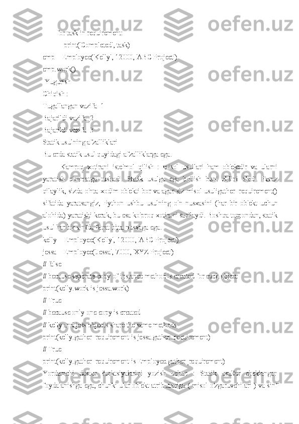         for task in requirement:
            print('Completed', task)
emp = Employee('Kelly', 12000, 'ABC Project')
emp.work()
 Yugurish
Chiqish :
Tugallangan vazifa_1
Bajarildi vazifa_2
Bajarildi vazifa_3
Statik usulning afzalliklari
Bu erda statik usul quyidagi afzalliklarga ega.
Kamroq   xotirani   iste'mol   qilish   :   misol   usullari   ham   ob'ektdir   va   ularni
yaratish   qimmatga   tushadi.   Statik   usulga   ega   bo'lish   buni   oldini   oladi.   Faraz
qilaylik, sizda o'nta xodim ob'ekti bor va agar siz misol usuligather_requirement()
sifatida   yaratsangiz,   Python   ushbu   usulning   o'n   nusxasini   (har   bir   ob'ekt   uchun
alohida) yaratishi kerak, bu esa ko'proq xotirani sarflaydi. Boshqa tomondan, statik
usul har bir sinfda faqat bitta nusxaga ega.
kelly = Employee('Kelly', 12000, 'ABC Project')
jessa = Employee('Jessa', 7000, 'XYZ Project')
# false
# because seperate copy of instance method is created for each object
print(kelly.work is jessa.work)
# True
# because only one copy is created
# kelly and jess objects share the same methods
print(kelly.gather_requirement is jessa.gather_requirement)
# True
print(kelly.gather_requirement is Employee.gather_requirement)
Yordamchi   dastur   funktsiyalarini   yozish   uchun   :   Statik   usullar   cheklangan
foydalanishga ega, chunki ular ob'ekt atributlariga ( misol o'zgaruvchilari ) va sinf 