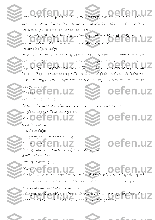 atributlariga   (   sinf   o'zgaruvchilari   )   kirish   imkoniga   ega   emaslar.   Biroq,   ular   bir
turni   boshqasiga   o'tkazish   kabi   yordamchi   dasturlarda   foydali   bo'lishi   mumkin.
Taqdim etilgan parametrlar ishlash uchun etarli.
O'qish   qobiliyati   :   @staticmethodUsulning   yuqori   qismidagi   ni   ko'rib,   biz   usul
ob'ekt holatiga yoki sinf holatiga bog'liq emasligini bilamiz.
staticmethod()Funktsiya _
Ba'zi   kodlar   statik   usulni   belgilashning   eski   usulidan   foydalanishi   mumkin
staticmethod(), bu esa dekorator emas, balki funksiya sifatida ishlatilishi mumkin.
Agar siz Python-ning eski  versiyalarini (2.2 va 2.3) qo'llab-quvvatlashingiz kerak
bo'lsa,   faqat   staticmethod()statik   usulni   aniqlash   uchun   funktsiyadan
foydalanishingiz   kerak.   @staticmethodAks   holda,   dekorativdan   foydalanish
tavsiya etiladi .
Sintaksis :
staticmethod(function)
function: Bu statik usul sifatida aylantirmoqchi bo'lgan usulning nomi.
U aylantirilgan statik usulni qaytaradi.
Misol :
class Employee:
    def sample(x):
        print('Inside static method', x)
# convert to static method
Employee.sample = staticmethod(Employee.sample)
# call static method
Employee.sample(10)
 Yugurish
Yondashuv staticmethod()sinf tanasidan funksiyaga havola kerak bo'lganda foydali
bo'ladi va siz misol usuliga avtomatik o'zgartirishdan qochmoqchi bo'lsangiz.
Boshqa usuldan statik usulni chaqiring
Keling, xuddi shu sinfning boshqa statik usulidan statik usulni qanday chaqirishni
ko'rib chiqaylik. Bu erda biz statik usulni sinf usulidan ajratamiz. 