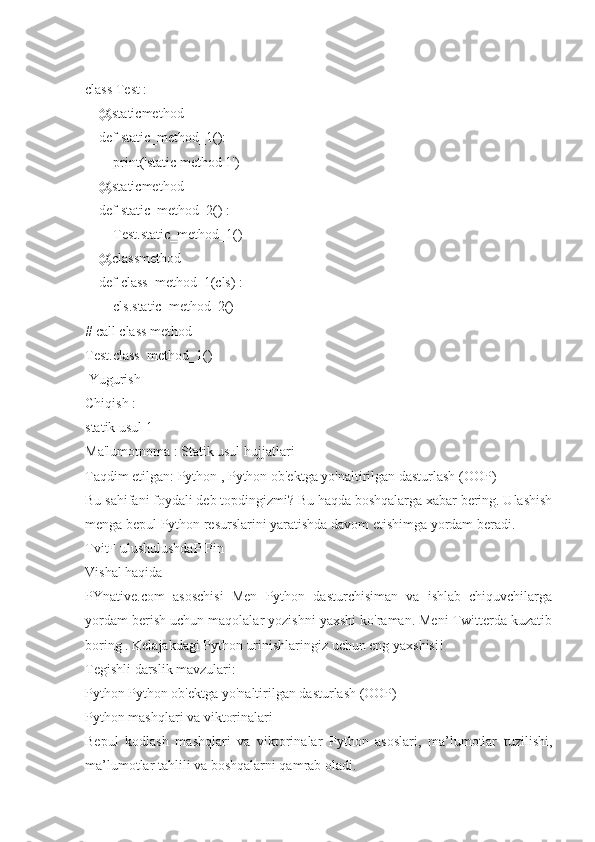 class Test :
    @staticmethod
    def static_method_1():
        print('static method 1')
    @staticmethod
    def static_method_2() :
        Test.static_method_1()
    @classmethod
    def class_method_1(cls) :
        cls.static_method_2()
# call class method
Test.class_method_1()
 Yugurish
Chiqish :
statik usul 1
Ma'lumotnoma : Statik usul hujjatlari
Taqdim etilgan: Python , Python ob'ektga yo'naltirilgan dasturlash (OOP)
Bu sahifani foydali deb topdingizmi? Bu haqda boshqalarga xabar bering. Ulashish
menga bepul Python resurslarini yaratishda davom etishimga yordam beradi.
TvitF ulushulushdaP Pin
Vishal haqida
PYnative.com   asoschisi   Men   Python   dasturchisiman   va   ishlab   chiquvchilarga
yordam berish uchun maqolalar yozishni yaxshi ko'raman. Meni Twitterda kuzatib
boring . Kelajakdagi Python urinishlaringiz uchun eng yaxshisi!
Tegishli darslik mavzulari:
Python Python ob'ektga yo'naltirilgan dasturlash (OOP)
Python mashqlari va viktorinalari
Bepul   kodlash   mashqlari   va   viktorinalar   Python   asoslari,   ma’lumotlar   tuzilishi,
ma’lumotlar tahlili va boshqalarni qamrab oladi. 