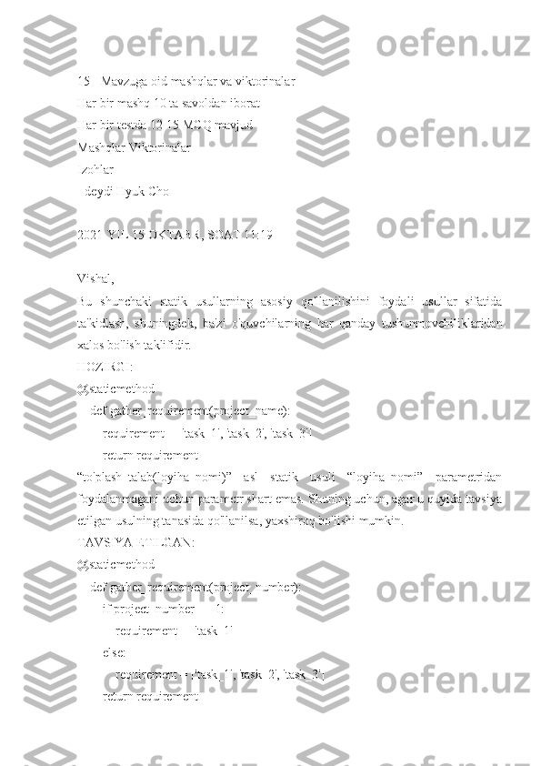 15+ Mavzuga oid mashqlar va viktorinalar
Har bir mashq 10 ta savoldan iborat
Har bir testda 12-15 MCQ mavjud
Mashqlar Viktorinalar
Izohlar
- deydi Hyuk Cho
2021-YIL 15-OKTABR, SOAT 11:19
Vishal,
Bu   shunchaki   statik   usullarning   asosiy   qo'llanilishini   foydali   usullar   sifatida
ta'kidlash,   shuningdek,   ba'zi   o'quvchilarning   har   qanday   tushunmovchiliklaridan
xalos bo'lish taklifidir.
HOZIRGI:
@staticmethod
    def gather_requirement(project_name):
        requirement = ['task_1', 'task_2', 'task_3']
        return requirement
“to'plash_talab(loyiha_nomi)”   asl   statik   usuli   “loyiha_nomi”   parametridan
foydalanmagani uchun parametr shart emas. Shuning uchun, agar u quyida tavsiya
etilgan usulning tanasida qo'llanilsa, yaxshiroq bo'lishi mumkin.
TAVSIYA ETILGAN:
@staticmethod
    def gather_requirement(project_number):
        if project_number == 1:
            requirement = ['task_1']
        else: 
            requirement = ['task_1', 'task_2', 'task_3']
        return requirement 