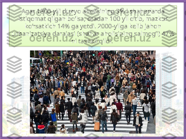 Agar 1800-yili dunyo aholisining 3% i shaharlarda 
istiqomat qilgan bo‘lsa,  oradan 100 yil o‘tib, mazkur 
ko‘rsatkich 14% ga yetdi. 2000-yilga kelib jahon
urbanizatsiya darajasi (shahar aholisining salmog‘i) 47% 
ni tashkil qildi.    