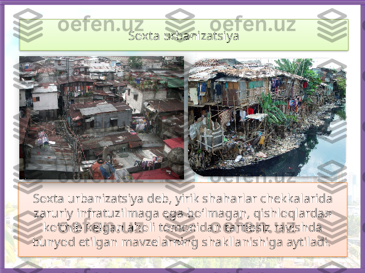 Soxta urbanizatsiya deb, yirik shaharlar chekkalarida 
zaruriy infratuzilmaga ega bo‘lmagan, qishloqlardan 
ko‘chib kelgan aholi tomonidan tartibsiz ravishda 
bunyod etilgan mavzelarning shakllanishiga aytiladi.  Soxta urbanizatsiya     