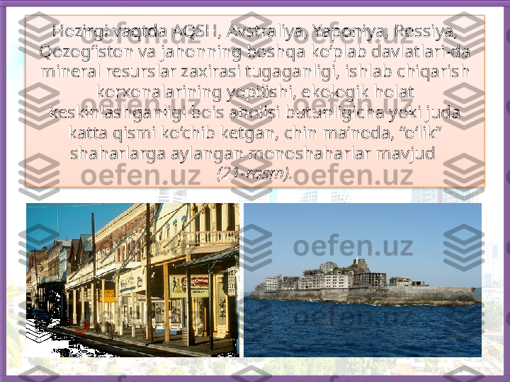 Hozirgi vaqtda AQSH, Avstraliya, Yaponiya, Rossiya, 
Qozog‘iston va jahonning boshqa ko‘plab davlatlari-da 
mineral resurslar zaxirasi tugaganligi, ishlab chiqarish 
korxonalarining yopilishi, ekologik holat 
keskinlashganligi bois aholisi butunligicha yoki juda 
katta qismi ko‘chib ketgan, chin ma’noda, “o‘lik” 
shaharlarga aylangan monoshaharlar mavjud 
(21-rasm).   