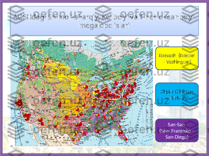 AQSHdagi Shimoli-sharqiy, Ko‘lbo‘yi va Tinch okeanbo‘yi  
megalopolislari
Bosvash  (Boston 
– Vashington)
Chpits (Chikago 
– Pitsburg)
San-San 
(San- Fransisko – 
San-Diego)   