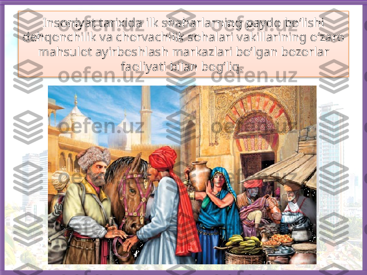 Insoniyat tarixida ilk shaharlarning paydo bo‘lishi 
dehqonchilik va chorvachilik sohalari vakillarining o‘zaro 
mahsulot ayirboshlash markazlari bo‘lgan bozorlar 
faoliyati bilan bog‘liq.    