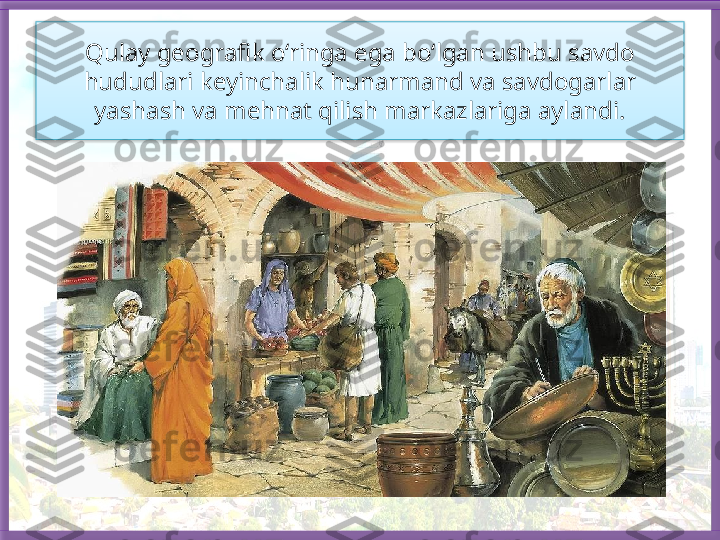 Qulay geografik o‘ringa ega bo‘lgan ushbu savdo 
hududlari keyinchalik hunarmand va savdogarlar 
yashash va mehnat qilish markazlariga aylandi.   