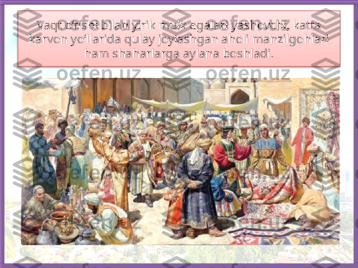 Vaqt o‘tishi bilan yirik mulk egalari yashovchi, katta 
karvon yo‘llarida qulay joylashgan aholi manzilgohlari 
ham shaharlarga aylana boshladi.   