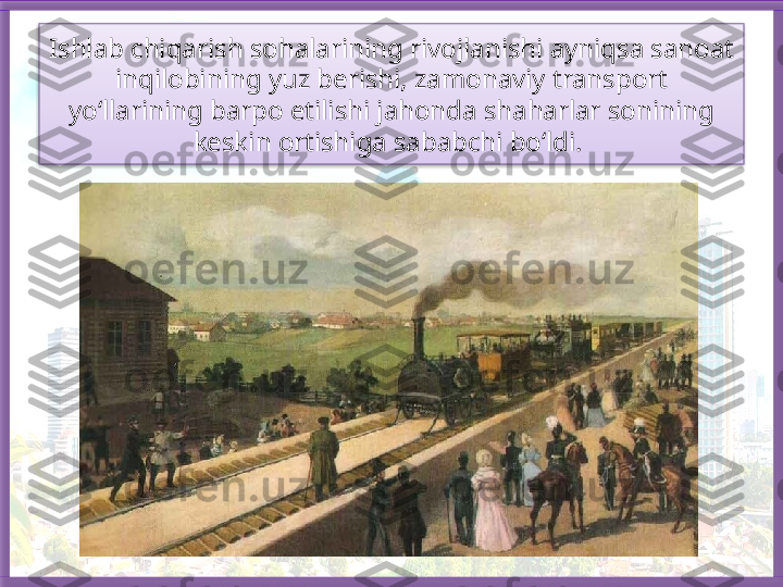 Ishlab chiqarish sohalarining rivojlanishi ayniqsa sanoat 
inqilobining yuz berishi, zamonaviy transport 
yo‘llarining barpo etilishi jahonda shaharlar sonining 
keskin ortishiga sababchi bo‘ldi.    