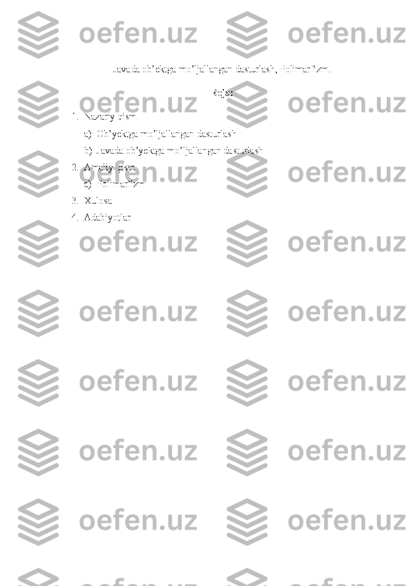 Javada ob’ektga mo’ljallangan dasturlash, Polimarfizm.
Reja:
1. Nazariy qism
a) Ob’yektga mo’ljallangan dasturlash
b) Javada ob’yektga mo’ljallangan dasturlash
2. Amaliy qism
a) Polimarfizm
3. Xulosa
4. Adabiyotlar 