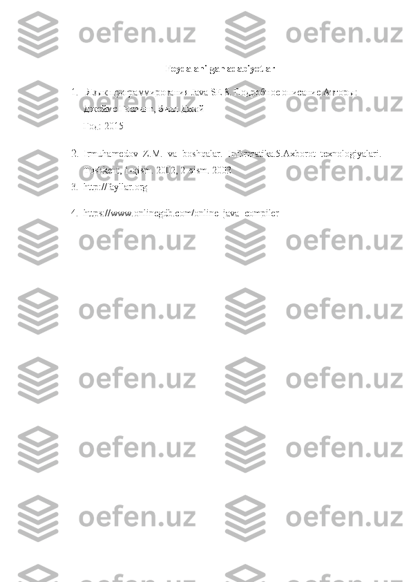 Foydalanilgan adabiyotlar
1.   Язык программирования  Java   SE  8. Подробное описание   Авторы: 
Джеймс Гослинг, Билл Джой
Год: 2015
2. Irmuhamedov   Z.M.   va   boshqalar.   Informatika.5.Axborot   texnologiyalari.
Toshkent, 1-qism.  2002, 2-qism. 2003
3. http://fayllar.org
4. https://www.onlinegdb.com/online_java_compiler 