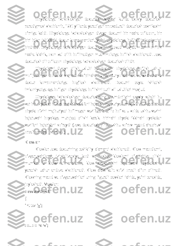 Obyektlarga   ixtisoslashgan   dasturlash   xozirgi   kunda   asosiy   dasturlash
paradigmasi xisoblanib, 1970 yillarda yaratilgan protsedurali dasturlash texnikasini
o’rniga   keldi.   Obyektlarga   ixtisoslashgan   dizayn   dasturni   bir   necha   to’laqon,   bir
biri   bilan   ishlovchi   dastur   komponentlari,   ya’ni   obyektlarga   bo’lish   imkoniyatini
birdiradi. Obyektlarga ixtisoslashgan dasturlashni maqsadi mavjud muammoni bir
necha kichik, oson xal  qilib bo’linadigan muammolarga bo’lish xisoblanadi. Java
dasturlash tili to’laqon obyektlarga ixtisoslashgan dasturlash tilidir. 
Obyektlarni   dizayn   qilish   uslubi   bu   dasturni   obyektlarga   bo’lish   uchun
mo’ljallangan  qoidalar  majmui.  Ko’pincha  bu  real   dunyo  element  va  xodisalarini
dastur   komponentlariga   bog’lash   xisoblanadi.   Dasturni   qayta   ishlatish
imkoniyatiga ega bo’lgan obyektlarga bo’lishni turli xil uslublari mavjud. 
Obyektlarga   ixtisoslashgan   dasturlashning   unumdorligini   asosiy   sababi   bu
xar bir obyektni o’ziga tegishli vazifani bajarish majburiyati mavjudligi. Agar biror
obyekt o’zini majburiyati bo’lmagan vazifaga bog’liq bo’lsa u xolda ushbu vazini
bajaruvchi   boyektga   murojaat   qilishi   kerak.   Birinchi   obyekt   ikkinchi   oyektdan
vazifani   bajarishni   so’raydi   (Java   dasturlash   tilida   ushbu   so’rov   metod   chaqiruvi
orqali amalga oshiriladi).
Klasslar 
Klasslar   Java   dasturining   tashkiliy   elementi   xisoblanadi.   Klass   metodlarni,
o’zgaruvchilarni,   izitsializatsiya   kodi   va   boshqa   klasslarni   o’z   ichiga   olishi
mumkin.   U   klass   na’munalarini,   klass   strukturasini   bajaruvchi   obyektlarini,
yaratish   uchun   andoza   xisoblanadi.   Klass   class   kalit   so’zi   orqali   el’on   qilinadi.
Klassning  metod  va  o’zgaruvchilari  uning  figurali  qavslari   ichida,  ya’ni   tanasida,
joylashadi. Masalan: 
class Avtomobil 
{ 
int tezligi;
 
double narxi;  