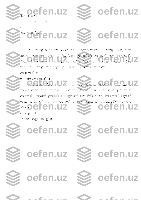 String rangi; 
public int getTezligi() 
{ 
return tezligi; 
} 
}
Yuqoridagi   Avtomobil   klassi   uchta   o’zgaruvchilarni   o’z   ichiga   oladi,   bular
tezligi,   narxi   va   rangi.   Ushbu   klass   getTezlik ()   metodini   xam   belgilaydi .
Avtomobil   klassi   e ’ lon   qilingandan   so ’ ng   Avtomobil   obyektini   yaratib   olish
mumkin .  Buning   uchun   quyidagi   ifodadan   foydalanish   mumkin : 
Avtomobil   a ; 
a  =  new   Avtomobil (); 
Yuqoridagi   dastur   kodining   birinchi   qatorida   Avtomobil   turidagi   a
o ’ zgaruvchisi   e ’ lon   qilingan .   Ikkinchi   qatorda   new   kalit   so’zi   yordamida
Avtomobil   obyekti   yaratilib   a   o’zgaruvchisiga   biriktirilgan.   Avtomobil   obyekti
yaratilgandan so’ng uning o’zgaruvchilari va metodlariga murojaat qilish mumkin.
Masalan: 
a.tezligi = 200; 
int tez = a.getTezligi();   