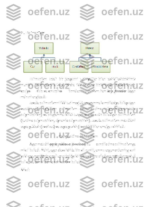 2 .  Polimorfizm
Polimorfizm   orqali   bir   jarayonni   turli   yo'llar   bilan   tashkillashtirishimiz
mumkin.   Polimorfizm   so'zi   yunoncha   ikki   so'zning   birikmasidan   tashkil   otpgan
«poly» — Ko'p va «morphs» — formalar. Polimorfizm  ham   ko'p formalar   degan
ma'noni anglatadi.
Javada polimorfizmni ikki turi mavjud: programma kompilatsiya bo'layotgan
vaqtda   sodir   bo'ladigan   polimorfizm   (compile   time   polymorphism,   static
polymorphism)   va   programma   ishlab   turgan   vaqtda   sodir   bo'ladigan   polimorfizm
(runtime polymorphism, dynamic polymorphism). Javada polimorfizm metodlarni
qayta yuklash (overload) va qayta yozish (override) bilan amalga oshiriladi.
Compile time polimorfizm
Agar metodni   qayta	
 yuklansa	 (overload)   bu — compile time polimorfizmga
misol   bo'ladi.   Ya'ni,   agar   class   ichida   bir   xil   nomli,   ammo   argumentlarning   soni
yoki argumentlarning ma'lumot tipi (yoki ikkalasi) farq qiladigan metodlar mavjud
bo'lsa, bu compile time polimorfizm bo'ladi. 
Misol: 