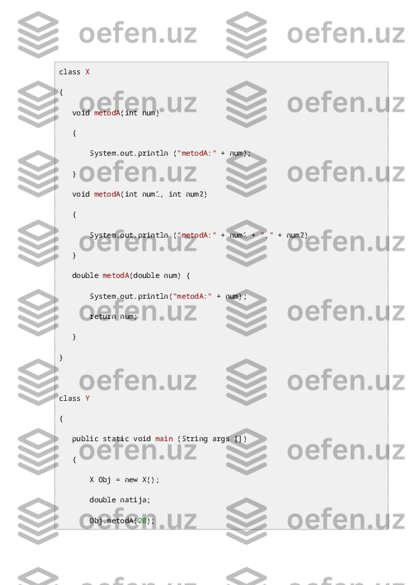 class   X
{
    void   metodA ( int  num)
   {
       System. out .println ( "metodA:"  + num);
   }
    void   metodA ( int  num1,  int  num2)
   {
       System. out .println ( "metodA:"  + num1 +  ","  + num2)
   }
    double   metodA ( double  num) {
       System. out .println( "metodA:"  + num);
        return  num;
   }
}
class   Y
{
    public   static   void   main  (String args [])
   {
       X Obj =  new  X();
        double  natija;
       Obj.metodA( 20 ); 