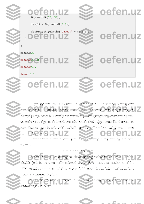        Obj.metodA( 20 ,  30 );
       result = Obj.metodA( 5.5 );
       System. out .println( "Javob:"  + natija);
   }
}
metodA : 20
metodA: 20 , 30
metodA: 5.5
Javob: 5.5
Yuqoridagi misolda, X classning 3 ta metodi bor. Uchala metodlarning xam
nomlari   bir   xil   —   metodA ,   ammo   metodlarning   argumentlarida   farqlar   mavjud.
Kompilyatsiya vaqtida kompilyator metodga yuborilayotgan argumentlarning soni
va ma'lumot tipiga qarab kerakli metodni tanlab oladi. Qaysi metodlarni chaqirish
kompilatsiya   vaqtida   aniqlanishi   tufayli   ham   bu   polimorfizm   turi   Compile   time
polimorfizm deb nomlanadi.
Compile   time   polimorfizmni   yana   Static   binding,   Early   binding   deb   ham
ataladi .
Runtime polimorfizm
Dastlab   casting,   up-casting   va   down-casting   tushunchalari   bilan   tanishib
olaylik   (Aslida,   runtime   polimorfizmni   tushunish   un   faqat   up-casting   ni   o'zini
bilish   yetadi,  ammo   men  to'lqiroq  yozdim).  Obyektni   bir   toifadan   boshqa   toifaga
o'tkazishga casting   deyiladi.
Agar   ota   classning   obyekti   bola   class   toifasga   o'tkazilsa   bu   down-
casting   deyiladi. Misol: 