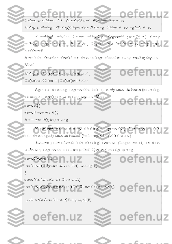 Object  satrObject = "Bu shunchaki satr"; // Object - ota class
String  satrString = ( String )ObyektSatr; // String - Object classning bola classi
Yuqoridagi   misolda   Object   toifasidagi   o'zgravchi   (satrObject)   String
toifasiga   o'zgartirilayapti.   Bilamizki,   Obyekt   class   barcha   classlarning   otasi
hisoblanadi.
Agar   bola   classning   obyekti   ota   class   toifasga   o'tkazilsa   bu   up -casting   deyiladi.
Misol:
String  satrString = "Bu shunchaki satr"; 
Object  satrObject = ( Object )satrString;
Agar   ota   classning   o'zgaruvchisi   bola   class   obyektini ko'rsatsa   (xotiradagi
adresini ko'rsatsa) ham up-casting deyiladi. Misol:
class   A {}  
class   B   extends   A {}
A a =  new  B(); //upcasting
Yuqoridagi misolda A class toifasidagi a o'zgaruvchi (reference variable) B
bola classning   obyektini	
 ko'rsatadi   (hotiradagi adresini ko'rsatadi).
Runtime   polimorfizmda   bola   classdagi   override   qilingan   metod,   ota   class
toifasidagi o'zgaruvchi orqali chaqiriladi. Quyidagi misolga qarang:
class   Chevrolet {  
   void   run (){System. out .println("running");}  
}  
class   Malibu   extends   Chevrolet {  
   void   run (){System. out .println("CHevrolet Malibu");}  
  
   public   static   void   main (String args[]){   