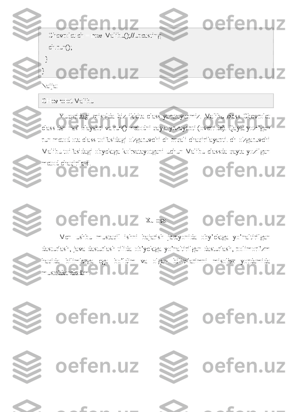     Chevrolet ch =  new  Malibu();//upcasting  
    ch.run();  
  }  
}
Naija:
CHevrolet  Malibu 
Yuqoridagi   misolda   biz   ikkita   class   yaratayapmiz.   Malibu   class   Chevrolet
class dan nasl olayapti va run() metodni qayta yozayapti (override). Qayta yozilgan
run metod ota class toifasidagi o'zgaruvchi ch orqali chaqirilayapti. ch o'zgaruvchi
Malibu toifasidagi  obyektga ko'rsatayotgani  uchun Malibu classda qayta yozilgan
metod chaqiriladi.
Xulosa
Men   ushbu   mustaqil   ishni   bajarish   jarayonida   oby’ektga   yo’naltirilgan
dasturlash,   java   dasturlash   tilida   ob’yektga   yo’naltirilgan   dasturlash,   polimorfizm
haqida   bilimlarga   ega   bo’ldim   va   olgan   bilimlarimni   misollar   yordamida
mustahkamladim. 