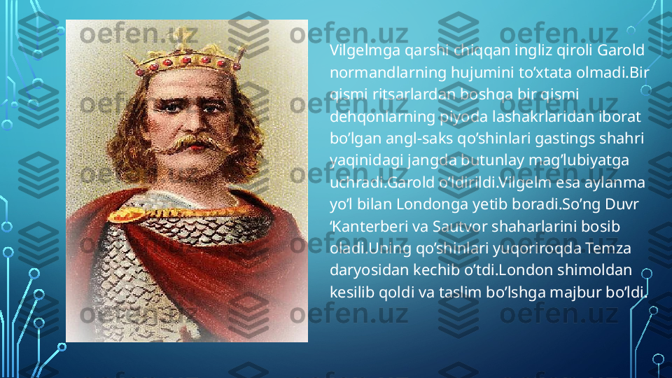 Vilgelmga qarshi chiqqan ingliz qiroli Garold 
normandlarning hujumini to’xtata olmadi.Bir 
qismi ritsarlardan boshqa bir qismi 
dehqonlarning piyoda lashakrlaridan iborat 
bo’lgan angl-saks qo’shinlari gastings shahri 
yaqinidagi jangda butunlay mag’lubiyatga 
uchradi.Garold o’ldirildi.Vilgelm esa aylanma 
yo’l bilan Londonga yetib boradi.So’ng Duvr 
‘Kanterberi va Sautvor shaharlarini bosib 
oladi.Uning qo’shinlari yuqoriroqda Temza 
daryosidan kechib o’tdi.London shimoldan 
kesilib qoldi va taslim bo’lshga majbur bo’ldi.  