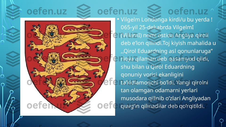 • Vilgelm Londonga kirdi/u bu yerda !
065-yil 25-dekabrda VilgelmI 
(ViliamI) nomi ostida Angliya qiroli 
deb e’lon qilindi.Toj kiyish mahalida u 
,,Qirol Eduardning asl qonunlaruga” 
rioya qilaman deb qasamyod qildi, 
shu bilan u Qirol Eduardning 
qonuniy vorisi ekanligini 
ta’kidlamoqchi bo’ldi. Yangi qirolni 
tan olamgan odamarni yerlari 
musodara qilinib o’zlari Angliyadan 
quvg’in qilinadilar deb qo’rqitildi.  