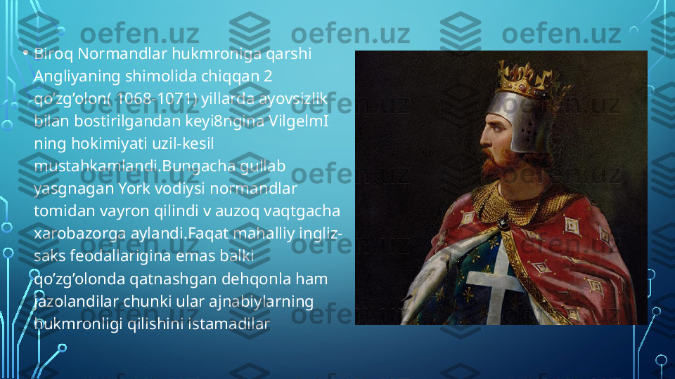 • Biroq Normandlar hukmroniga qarshi 
Angliyaning shimolida chiqqan 2 
qo’zg’olon( 1068-1071) yillarda ayovsizlik 
bilan bostirilgandan keyi8ngina VilgelmI 
ning hokimiyati uzil-kesil 
mustahkamlandi.Bungacha gullab 
yasgnagan York vodiysi normandlar 
tomidan vayron qilindi v auzoq vaqtgacha 
xarobazorga aylandi.Faqat mahalliy ingliz-
saks feodallarigina emas balki 
qo’zg’olonda qatnashgan dehqonla ham 
jazolandilar chunki ular ajnabiylarning 
hukmronligi qilishini istamadilar  