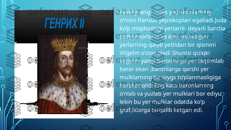 • Avvalgi angl –saks yepiskoplarning 
o’rnini fransuz yepiskoplari egalladi.Juda 
ko’p miqdordagi yerlarni- deyarli barcha 
o’zmonzorlarni va ekin ekiladigan 
yerlarning qaiyb yettidan bir qismini 
Vilgelm o’ziga oladi Shunisi qiziqki 
Vilgelm yangi baronlarga yer taqsimlab 
berar ekan ,baronlarga qarshi yer 
mulklarning bir joygs to’planmasligiga 
harakat qildi.Eng kata baronlarning 
o’nlab va yuzlab yer mulklari bor ediyu 
lekin bu yer mulklar odatda ko’p 
graf;iklarga tarqalib ketgan edi.  