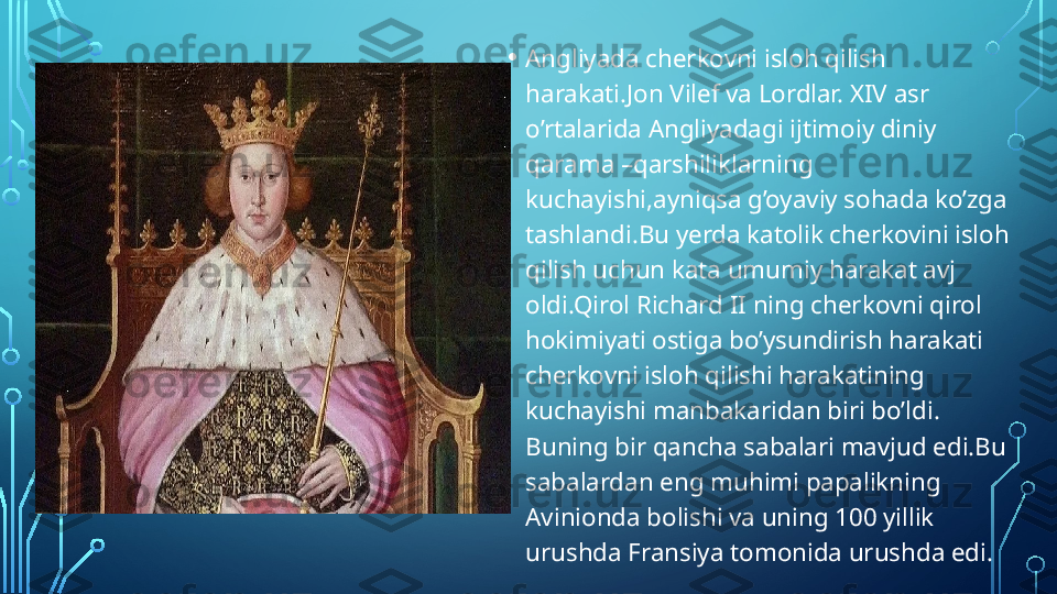 • Angliyada cherkovni isloh qilish 
harakati.Jon Vilef va Lordlar. XIV asr 
o’rtalarida Angliyadagi ijtimoiy diniy 
qarama –qarshiliklarning 
kuchayishi,ayniqsa g’oyaviy sohada ko’zga 
tashlandi.Bu yerda katolik cherkovini isloh 
qilish uchun kata umumiy harakat avj 
oldi.Qirol Richard II ning cherkovni qirol 
hokimiyati ostiga bo’ysundirish harakati 
cherkovni isloh qilishi harakatining 
kuchayishi manbakaridan biri bo’ldi. 
Buning bir qancha sabalari mavjud edi.Bu 
sabalardan eng muhimi papalikning 
Avinionda bolishi va uning 100 yillik 
urushda Fransiya tomonida urushda edi.  