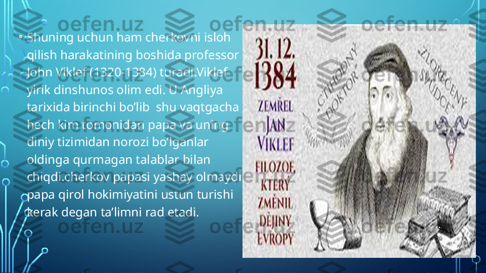 • Shuning uchun ham cherkovni isloh 
qilish harakatining boshida professor 
John Viklef (1320-1384) turadi.Viklef 
yirik dinshunos olim edi. U Angliya 
tarixida birinchi bo’lib  shu vaqtgacha 
hech kim tomonidan papa va uning 
diniy tizimidan norozi bo’lganlar 
oldinga qurmagan talablar bilan 
chiqdi.cherkov papasi yashay olmaydi 
papa qirol hokimiyatini ustun turishi 
kerak degan ta’limni rad etadi.  