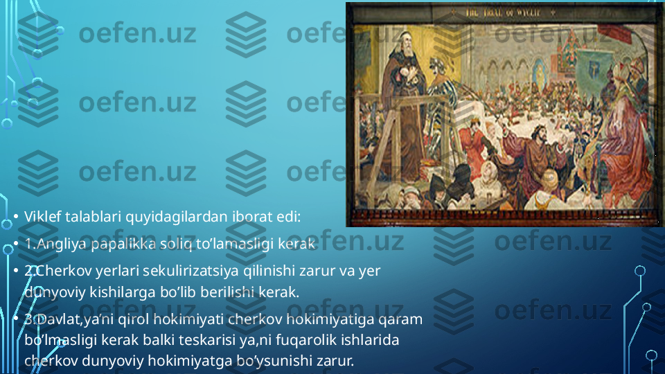 • Viklef talablari quyidagilardan iborat edi:
• 1.Angliya papalikka soliq to’lamasligi kerak
• 2.Cherkov yerlari sekulirizatsiya qilinishi zarur va yer 
dunyoviy kishilarga bo’lib berilishi kerak.
• 3.Davlat,ya’ni qirol hokimiyati cherkov hokimiyatiga qaram 
bo’lmasligi kerak balki teskarisi ya,ni fuqarolik ishlarida 
cherkov dunyoviy hokimiyatga bo’ysunishi zarur.  