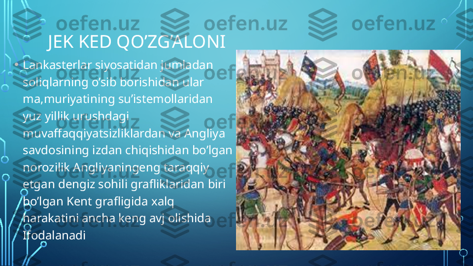 JEK KED QO’ZG’ALONI
• Lankasterlar siyosatidan jumladan 
soliqlarning o’sib borishidan ular 
ma,muriyatining su’istemollaridan 
yuz yillik urushdagi 
muvaffaqqiyatsizliklardan va Angliya 
savdosining izdan chiqishidan bo’lgan 
norozilik Angliyaningeng taraqqiy 
etgan dengiz sohili grafliklaridan biri 
bo’lgan Kent grafligida xalq 
harakatini ancha keng avj olishida 
Ifodalanadi  