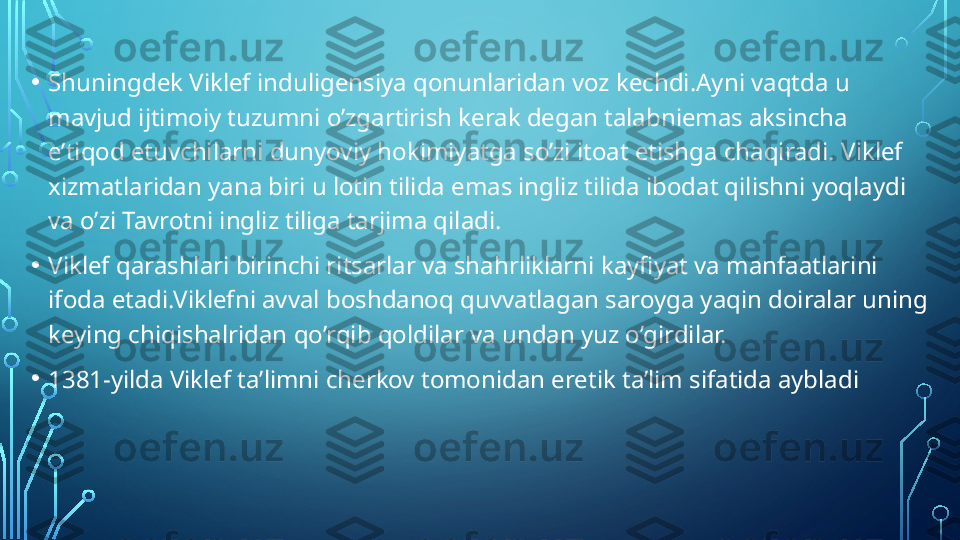 • Shuningdek Viklef induligensiya qonunlaridan voz kechdi.Ayni vaqtda u 
mavjud ijtimoiy tuzumni o’zgartirish kerak degan talabniemas aksincha 
e’tiqod etuvchilarni dunyoviy hokimiyatga so’zi itoat etishga chaqiradi. Viklef 
xizmatlaridan yana biri u lotin tilida emas ingliz tilida ibodat qilishni yoqlaydi 
va o’zi Tavrotni ingliz tiliga tarjima qiladi.
• Viklef qarashlari birinchi ritsarlar va shahrliklarni kayfiyat va manfaatlarini 
ifoda etadi.Viklefni avval boshdanoq quvvatlagan saroyga yaqin doiralar uning 
keying chiqishalridan qo’rqib qoldilar va undan yuz o’girdilar.
• 1381-yilda Viklef ta’limni cherkov tomonidan eretik ta’lim sifatida aybladi  