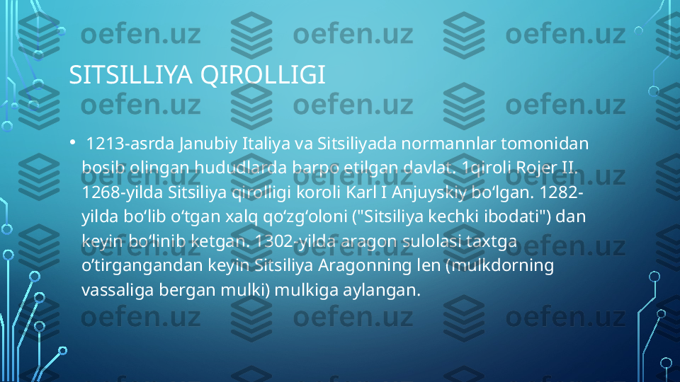 SITSILLIYA QIROLLIGI
•   1213-asrda Janubiy Italiya va Sitsiliyada normannlar tomonidan 
bosib olingan hududlarda barpo etilgan davlat. 1qiroli Rojer II. 
1268-yilda Sitsiliya qirolligi koroli Karl I Anjuyskiy boʻlgan. 1282-
yilda boʻlib oʻtgan xalq qoʻzgʻoloni ("Sitsiliya kechki ibodati") dan 
keyin boʻlinib ketgan. 1302-yilda aragon sulolasi taxtga 
o’tirgangandan keyin Sitsiliya Aragonning len (mulkdorning 
vassaliga bergan mulki) mulkiga aylangan.  