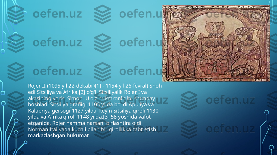 Rojer II (1095 yil 22-dekabr)[1] - 1154 yil 26-fevral) Shoh 
edi Sitsiliya va Afrika,[2] o'g'li Sitsiliyalik Rojer I va 
akasining vorisi Simon. U o'z hukmronligini shunday 
boshladi Sitsiliya grafligi 1105 yilda bo'ldi Apuliya va 
Kalabriya gersogi 1127 yilda, keyin Sitsiliya qiroli 1130 
yilda va Afrika qiroli 1148 yilda.[3] 58 yoshida vafot 
etganida, Rojer hamma narsani birlashtira oldi 
Norman Italiyada kuchli bilan bir qirollikka zabt etish 
markazlashgan hukumat.  