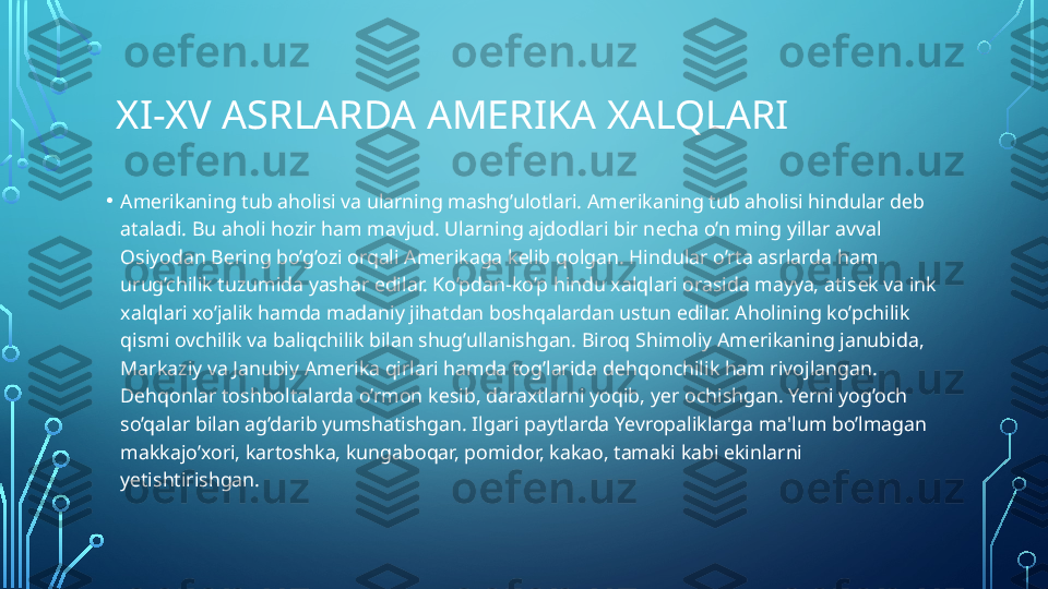   XI-XV ASRLARDA AMERIKA XALQLARI
• Am е rikaning tub aholisi va ularning mashg’ulotlari. Am е rikaning tub aholisi hindular d е b 
ataladi. Bu aholi hozir ham mavjud. Ularning ajdodlari bir n е cha o’n ming yillar avval 
Osiyodan B е ring bo’g’ozi orqali Am е rikaga k е lib qolgan. Hindular o’rta asrlarda ham 
urug’chilik tuzumida yashar edilar. Ko’pdan-ko’p hindu xalqlari orasida mayya, atis е k va ink 
xalqlari xo’jalik hamda madaniy jihatdan boshqalardan ustun edilar. Aholining ko’pchilik 
qismi ovchilik va baliqchilik bilan shug’ullanishgan. Biroq Shimoliy Am е rikaning janubida, 
Markaziy va Janubiy Am е rika qirlari hamda tog’larida d е hqonchilik ham rivojlangan. 
D е hqonlar toshboltalarda o’rmon k е sib, daraxtlarni yoqib, y е r ochishgan. Yerni yog’och 
so’qalar bilan ag’darib yumshatishgan. Ilgari paytlarda Yevropaliklarga ma'lum bo’lmagan 
makkajo’xori, kartoshka, kungaboqar, pomidor, kakao, tamaki kabi ekinlarni 
y е tishtirishgan.  