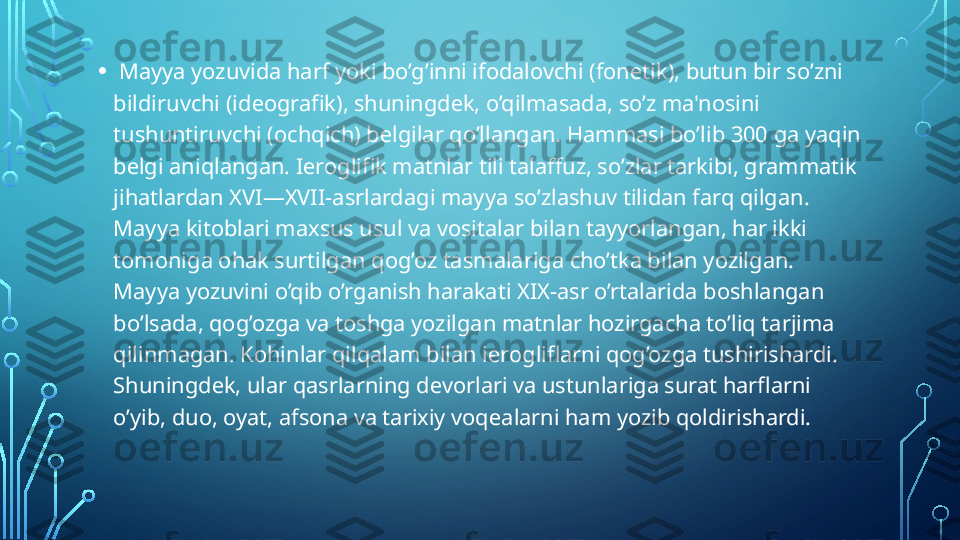 •   Mayya yozuvida harf yoki bo’g’inni ifodalovchi (fon е tik), butun bir so’zni 
bildiruvchi (id е ografik), shuningd е k, o’qilmasada, so’z ma'nosini 
tushuntiruvchi (ochqich) b е lgilar qo’llangan. Hammasi bo’lib 300 ga yaqin 
b е lgi aniqlangan. I е roglifik matnlar tili talaffuz, so’zlar tarkibi, grammatik 
jihatlardan XVI—XVII-asrlardagi mayya so’zlashuv tilidan farq qilgan. 
Mayya kitoblari maxsus usul va vositalar bilan tayyorlangan, har ikki 
tomoniga ohak surtilgan qog’oz tasmalariga cho’tka bilan yozilgan. 
Mayya yozuvini o’qib o’rganish harakati XIX-asr o’rtalarida boshlangan 
bo’lsada, qog’ozga va toshga yozilgan matnlar hozirgacha to’liq tarjima 
qilinmagan. Kohinlar qilqalam bilan i е rogliflarni qog’ozga tushirishardi. 
Shuningd е k, ular qasrlarning d е vorlari va ustunlariga surat harflarni 
o’yib, duo, oyat, afsona va tarixiy voq е alarni ham yozib qoldirishardi.  