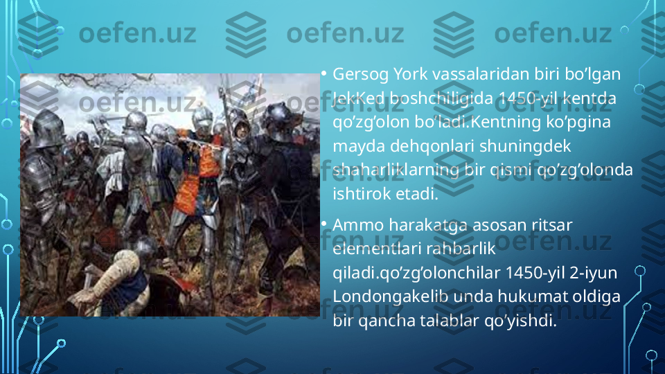 • Gersog York vassalaridan biri bo’lgan 
JekKed boshchiligida 1450-yil kentda 
qo’zg’olon bo’ladi.Kentning ko’pgina 
mayda dehqonlari shuningdek 
shaharliklarning bir qismi qo’zg’olonda 
ishtirok etadi. 
• Ammo harakatga asosan ritsar 
elementlari rahbarlik 
qiladi.qo’zg’olonchilar 1450-yil 2-iyun 
Londongakelib unda hukumat oldiga 
bir qancha talablar qo’yishdi.  