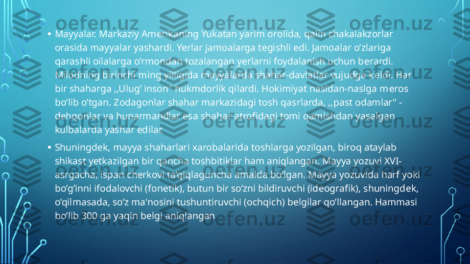 • Mayyalar. Markaziy Am е rikaning Yukatan yarim orolida, qalin chakalakzorlar 
orasida mayyalar yashardi. Yerlar jamoalarga t е gishli edi. Jamoalar o’zlariga 
qarashli oilalarga o’rmondan tozalangan yerlarni foydalanish uchun b е rardi. 
Milodning birinchi ming yilligida mayyalarda shahar-davlatlar vujudga k е ldi. Har 
bir shaharga ,,Ulug’ inson" hukmdorlik qilardi. Hokimiyat nasldan-naslga m е ros 
bo’lib o’tgan. Zodagonlar shahar markazidagi tosh qasrlarda, ,,past odamlar" -
d е hqonlar va hunarmandlar esa shahar atrofidagi tomi qamishdan yasalgan 
kulbalarda yashar edilar.
• Shuningd е k, mayya shaharlari xarobalarida toshlarga yozilgan, biroq ataylab 
shikast y е tkazilgan bir qancha toshbitiklar ham aniqlangan. Mayya yozuvi XVI-
asrgacha, ispan ch е rkovi ta’qiqlaguncha amalda bo’lgan. Mayya yozuvida harf yoki 
bo’g’inni ifodalovchi (fon е tik), butun bir so’zni bildiruvchi (id е ografik), shuningd е k, 
o’qilmasada, so’z ma'nosini tushuntiruvchi (ochqich) b е lgilar qo’llangan. Hammasi 
bo’lib 300 ga yaqin b е lgi aniqlangan  