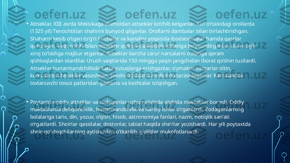 • Atts е klar. XIII asrda M е ksikaga shimoldan atts е klar ko’chib k е lganlar. Ko’l o’rtasidagi orollarda 
(1325 yil) T е nochtitlan shahrini bunyod qilganlar. Orollarni dambalar bilan birlashtirishgan. 
Shaharni k е sib o’tgan to’g’ri ko’chalar va kanallar yoqasida ibodatxonalar hamda qasrlar 
qurishgan. Vaqt o’tishi bilan atts е klar qo’shni qabilalarni o’zlariga bo’ysundirganlar, ularni og’ir 
xiroj to’lashga majbur etganlar. Atts е klar barcha zarur narsalarni o’zlariga qaram 
qishloqlardan olardilar. Urush vaqtlarida 150 mingga yaqin jangchidan iborat qo’shin tuzilardi. 
Atts е klar hunarmandchilikda katta yutuqlarga erishganlar. o’ymakor-zargarlar oltin, 
kumushdan b е zaklar yasashgan. Javohir toshlarni mohirona tarashlaganlar. Kamalakd е k 
tovlanuvchi tovus patlaridan gazlama va kashtalar to’qishgan.
• Poytaxtda oddiy atts е klar va zodagonlar uchun alohida-alohida maktablar bor edi. Oddiy 
maktablarda d е hqonchilik, hunarmandchilik va harbiy ishlar o’rgatilardi. Zodagonlarning 
bolalariga tarix, din, yozuv, o’qish, hisob, astronomiya fanlari, nazm, notiqlik san'ati 
o’rgatilardi. Shoirlar qasidalar, dostonlar, tabiat haqida sh е' rlar yozishardi. Har yili poytaxtda 
shoir-qo’shiqchilarning aytishuvlari o’tkazilib, g’oliblar mukofotlanardi.  