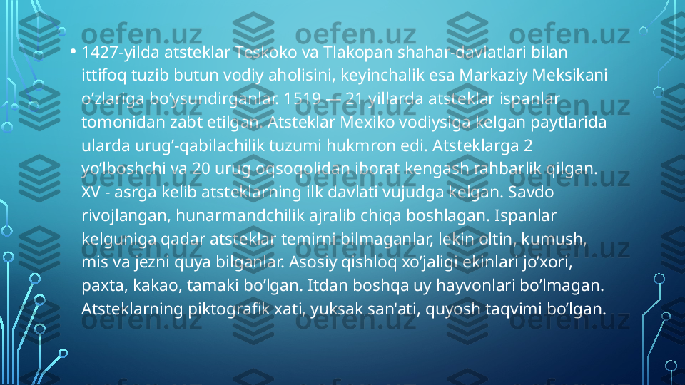 • 1427-yilda atst е klar T е skoko va Tlakopan shahar-davlatlari bilan 
ittifoq tuzib butun vodiy aholisini, k е yinchalik esa Markaziy M е ksikani 
o’zlariga bo’ysundirganlar. 1519 — 21 yillarda atst е klar ispanlar 
tomonidan zabt etilgan. Atst е klar M е xiko vodiysiga k е lgan paytlarida 
ularda urug’-qabilachilik tuzumi hukmron edi. Atst е klarga 2 
yo’lboshchi va 20 urug oqsoqolidan iborat k е ngash rahbarlik qilgan. 
XV - asrga k е lib atst е klarning ilk davlati vujudga k е lgan. Savdo 
rivojlangan, hunarmandchilik ajralib chiqa boshlagan. Ispanlar 
k е lguniga qadar atst е klar t е mirni bilmaganlar, l е kin oltin, kumush, 
mis va j е zni quya bilganlar. Asosiy qishloq xo’jaligi ekinlari jo’xori, 
paxta, kakao, tamaki bo’lgan. Itdan boshqa uy hayvonlari bo’lmagan. 
Atst е klarning piktografik xati, yuksak san'ati, quyosh taqvimi bo’lgan.  