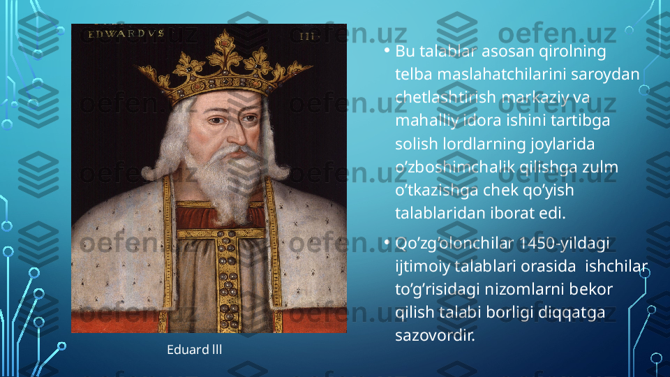 • Bu talablar asosan qirolning 
telba maslahatchilarini saroydan 
chetlashtirish markaziy va 
mahalliy idora ishini tartibga 
solish lordlarning joylarida  
o’zboshimchalik qilishga zulm 
o’tkazishga chek qo’yish 
talablaridan iborat edi.
• Qo’zg’olonchilar 1450-yildagi 
ijtimoiy talablari orasida  ishchilar 
to’g’risidagi nizomlarni bekor 
qilish talabi borligi diqqatga 
sazovordir.
Eduard lll  