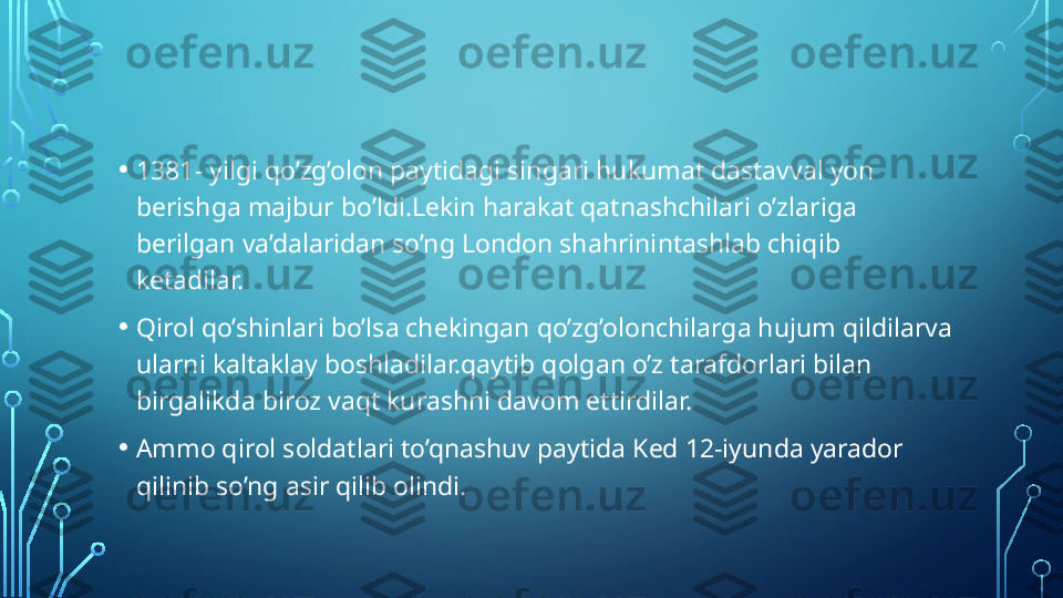 • 1381- yilgi qo’zg’olon paytidagi singari hukumat dastavval yon 
berishga majbur bo’ldi.Lekin harakat qatnashchilari o’zlariga 
berilgan va’dalaridan so’ng London shahrinintashlab chiqib 
ketadilar.
• Qirol qo’shinlari bo’lsa chekingan qo’zg’olonchilarga hujum qildilarva 
ularni kaltaklay boshladilar.qaytib qolgan o’z tarafdorlari bilan 
birgalikda biroz vaqt kurashni davom ettirdilar.
• Ammo qirol soldatlari to’qnashuv paytida Ked 12-iyunda yarador 
qilinib so’ng asir qilib olindi.  