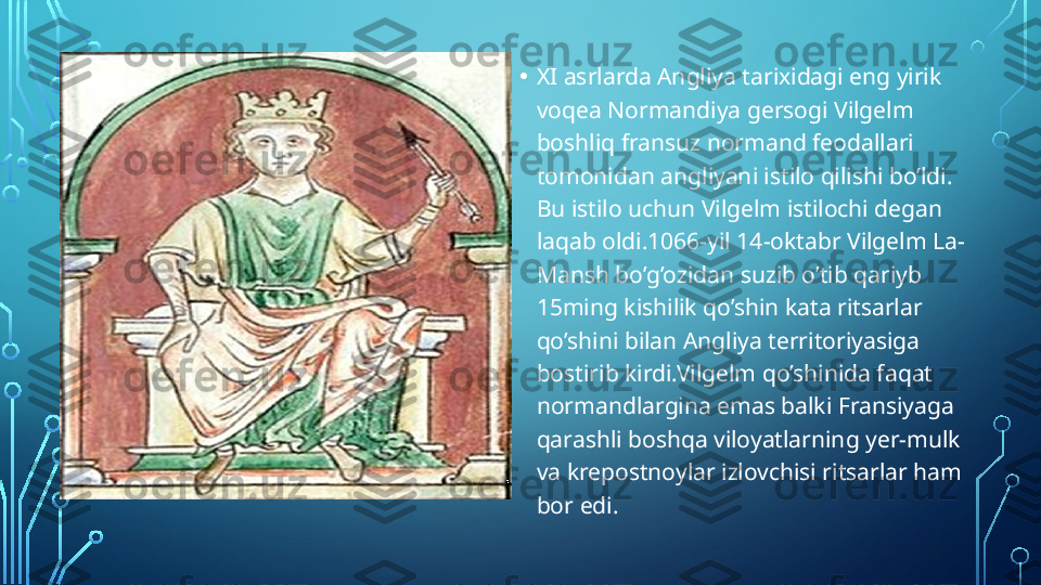 • XI asrlarda Angliya tarixidagi eng yirik 
voqea Normandiya gersogi Vilgelm 
boshliq fransuz normand feodallari 
tomonidan angliyani istilo qilishi bo’ldi. 
Bu istilo uchun Vilgelm istilochi degan 
laqab oldi.1066-yil 14-oktabr Vilgelm La- 
Mansh bo’g’ozidan suzib o’tib qariyb 
15ming kishilik qo’shin kata ritsarlar 
qo’shini bilan Angliya territoriyasiga 
bostirib kirdi.Vilgelm qo’shinida faqat 
normandlargina emas balki Fransiyaga 
qarashli boshqa viloyatlarning yer-mulk 
va krepostnoylar izlovchisi ritsarlar ham 
bor edi.  