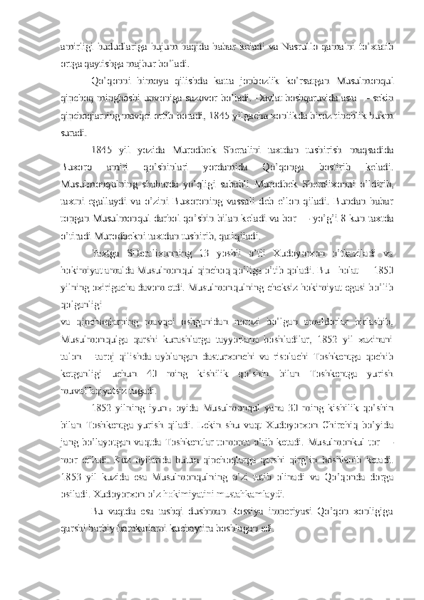 amirligi  hududlariga hujum haqida habar keladi  va Nasrullo qamalni  	to’xtatib	
ortga qaytishga majbur bo’ladi.	
Qo’qonni   himoya   qilishda   katta   jonbozlik   ko’rsatgan  	Musulmonqul	
qipchoq mingboshi unvoniga sazovor bo’ladi.  	Davlat boshqaruvida asta — sekin	
qipchoqlarning mavqei 	ortib boradi, 1845 yilgacha xonlikda biroz tinchlik hukm	
suradi.	
1845   yil   yozida   Murodbek   Sheralini   taxtdan   tushirish  	maqsadida	
Buxoro   amiri   qo’shinlari   yordamida   Qo’qonga   bostirib   keladi.
Musulmonqulning   shaharda   yo’qligi   sababli  	Murodbek   Sheralixonni   o’ldirib,	
taxtni   egallaydi   va   o’zini   Buxoroning   vassali   deb   e’lon   qiladi.   Bundan   habar
topgan 	Musulmonqul darhol qo’shin bilan keladi va bor — yo’g’i 8 kun 	taxtda	
o’tiradi Murodbekni taxtdan tushirib, qatlqiladi.	
Taxtga   SHeralixonning   13   yoshli   o’tli   Xudoyorxon   o’tkaziladi   va	
hokimiyat amalda Musulmonqul qipchoq qo’liga o’tib qoladi. 	Bu	holat   1850	
yilning oxirigacha davom etdi. 	Musulmonqulning cheksiz hokimiyat egasi bo’lib	
qolganligi
va   qipchoqlarning   mavqei   oshganidan   norozi   bo’lgan   amaldorlar   birlashib,
Musulmonqulga   qarshi   kurashlarga   tayyorlana   boshladilar,   1852   yil   xazinani
talon   —taroj   qilishda   ayblangan   dasturxonchi   va   risolachi   Toshkentga   qochib
ketganligi   uchun   40   ming   kishilik   qo’shin   bilan   Toshkentga   yurish
muvaffaqiyatsiz tugadi.	
1852   yilning   iyunь   oyida   Musulmonqul   yana   30   ming   kishilik   qo’shin	
bilan   Toshkentga   yurish   qiladi.   Lekin   shu   vaqt   Xudoyorxon   Chirchiq   bo’yida
jang bo’layotgan vaqtda Toshkentlar tomonta o’tib ketadi. Musulmonkul tor —
mor  	etiladi.   Kuz   oyilarida   butun   qipchoqlarga   qarshi   qirg’in  	boshlanib   ketadi.	
1853   yil   kuzida   esa   Musulmonqulning   o’zi   tutib   olinadi   va   Qo’qonda   dorga
osiladi. Xudoyorxon o’z hokimiyatini mustahkamlaydi.	
Bu   vaqtda   esa   tashqi   dushman   Rossiya   imperiyasi   Qo’qon   xonligiga	
qarshi harbiy harakatlarni kuchaytira boshlagan 	edi. 