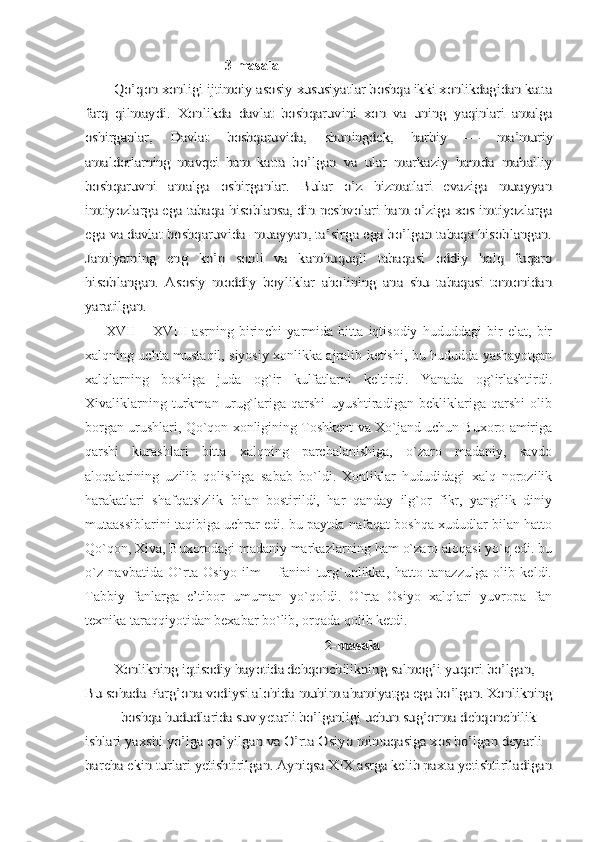                                         3-masalaQo’qon xonligi ijtimoiy asosiy 	xususiyatlar boshqa ikki xonlikdagidan katta	
farq  	qilmaydi.   Xonlikda   davlat   boshqaruvini   xon   va   uning  	yaqinlari   amalga	
oshirganlar,   Davlat   boshqaruvida,  	shuningdek,   harbiy   —   ma’muriy	
amaldorlarning   mavqei   ham  	katta   bo’lgan   va   ular   markaziy   hamda   mahalliy	
boshqaruvni   amalga   oshirganlar.   Bular   o’z   hizmatlari   evaziga   muayyan
imtiyozlarga ega tabaqa hisoblansa, din peshvolari ham 	o’ziga xos imtiyozlarga	
ega va davlat boshqaruvida- muayyan, ta’sirga ega bo’lgan tabaqa hisoblangan.
Jamiyatning   eng  	ko’p   sonli   va   kamhuquqli   tabaqasi   oddiy   halq   fuqaro	
hisoblangan.   Asosiy   moddiy   boyliklar   aholining   ana   shu   tabaqasi   tomonidan
yaratilgan.
        XVII   –   XVIII   asrning   birinchi   yarmida   bitta   iqtisodiy   hududdagi   bir   elat,   bir
xalqning uchta mustaqil, siyosiy xonlikka ajralib ketishi, bu hududda yashayotgan
xalqlarning   boshiga   juda   og`ir   kulfatlarni   keltirdi.   Yanada   og`irlashtirdi.
Xivaliklarning   turkman   urug`lariga   qarshi   uyushtiradigan   bekliklariga   qarshi   olib
borgan urushlari, Qo`qon xonligining Toshkent va Xo`jand uchun Buxoro amiriga
qarshi   kurashlari   bitta   xalqning   parchalanishiga,   o`zaro   madaniy,   savdo
aloqalarining   uzilib   qolishiga   sabab   bo`ldi.   Xonliklar   hududidagi   xalq   norozilik
harakatlari   shafqatsizlik   bilan   bostirildi,   har   qanday   ilg`or   fikr,   yangilik   diniy
mutaassiblarini taqibiga uchrar edi. bu paytda nafaqat boshqa xududlar bilan hatto
Qo`qon, Xiva, Buxorodagi madaniy markazlarning ham o`zaro aloqasi yo`q edi. bu
o`z   navbatida   O`rta   Osiyo   ilm   –   fanini   turg`unlikka,   hatto   tanazzulga   olib   keldi.
Tabbiy   fanlarga   e’tibor   umuman   yo`qoldi.   O`rta   Osiyo   xalqlari   yuvropa   fan
texnika taraqqiyotidan bexabar bo`lib, orqada qolib ketdi.	
                                                      	    	2-masala	
Xonlikning iqtisodiy hayotida dehqonchilikning 	salmog’i yuqori bo’lgan, 	
Bu sohada Farg’ona vodiysi alohida 	muhim ahamiyatga ega bo’lgan. Xonlikning	
boshqa 	hududlarida suv yetarli bo’lganligi uchun sug’orma 	dehqonchilik 	
ishlari yaxshi yo’lga qo’yilgan va O’rta Osiyo 	mintaqasiga xos bo’lgan deyarli 	
barcha ekin turlari ye	tishtirilgan. Ayniqsa XIX asrga kelib paxta ye	tishtiriladigan 