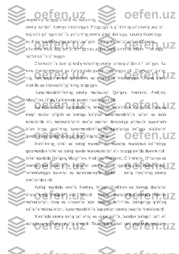 maydonlar kengayib bordi va paxtaning
asosiy haridori Rossiya hisoblangan. Yerga egalik 	qilishning an’anaviy usullari 	
saqlanib qolingan bo’lib, ye	rlarning asosiy qismi davlatga, hususiy shaxslarga 	
va 	diniy muassasalarga qarashli bo’lgan. Harbiy hizmatlar 	uchun «Tanxo», 	
«Tarxon» shaklidagi yerlar berilgan va undan 	foydalanish avloddan — avlodga 	
meros bo’lib o’tmagan.	
Chorvachilik ham iqtisodiy sohaning asosiy 	tarmoqlaridan biri bo’lgan. Bu	
soha Toshkent vohasi va 	Turkistonda yaxshi rivojlangan edi. Chorvachiliqning	
eng  	rivojlangan   sohasi   qo’ychilik   va   yilqichilik   hisoblangan.  	O’troq   aholi	
orasida uy chorvachiligi keng tarqalgan.	
Hunarmandchilikning   asosiy   markazlari   Qo’qon,  	Toshkent,   Andijon,	
Marg’ilon, O’sh	gTurkistonda yaxshi 	rivojlangan edi.	
Bu   soha   vakillari   to’qimachilik,   miskarlik,  	kulolchilik.   Zargarlik,   ipak   va	
shoyi   mtolar   to’qish   va  	boshqa   ko’plab   hunarmandchilik   turlari   va   kasb	
sohalarida  	o’z   mahsulotlarini   san’at   asarlari   darajasiga   yetkazib  	tayyorlash	
bilan   birga,   aholining   hunarmandchilik   mahsulotlariga   bo’lgan   talablarini
qondirish va tashqi bozorga ham chiqarar edilar.	
Xonlikning   ichki   va   tashqi   siyosati   bir   muncha   murakkab   bo’lishiga	
qaramasdan ichki va tashqi savdo munosabatlari o’z 	taraqqiyotida davom etdi.	
Ichki savdoda Qo’qon	g Marg’ilon, Andijon, Toshkent, CHimkent, O’ratepa va	
boshqa   shu   kabi  	yirik   shaharlar   asosiy   o’rin   egallasa,   bu   shaharlardagi	
ixtisoslashgan   bozorlar   va   karvonsaroylar   savdo   —   sotiq  	rivojining   asosiy	
omillaridan edi.	
Tashqi   savdoda   xonlik   Rossiya,   Xitoy,   Hindiston   va  	boshqa   davlatlar	
bilan   keng   aloqalar   olib   borardi.   Tashqi  	davlatlardan   asosan   fabrika	
mahsulotlari,   choy   va  	ziravorlar   kabi   tovarlar   keltirilsa,   tashqariga   qishloq	
xo’jalik mahsulotlari, hunarmandchilik buyumlari asosiy 	tovarlar hisoblanardi.	
Xonlikda asosiy soliq turi xiroj va zakot bo’lib,  	bundan tashqari turli xil	
soliqlar va yig’imlar yig’ib 	olinardi. Shuningdek aholi turli vaqtlarda majburiy 