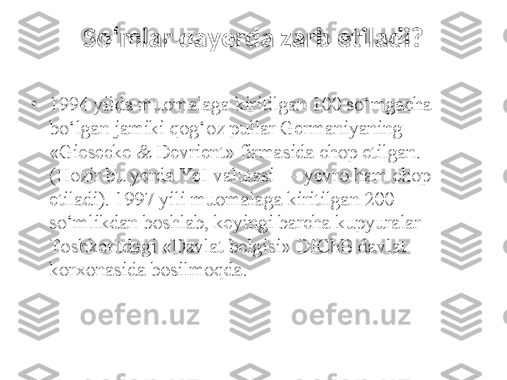 So‘mlar qayerda zarb etiladi?
•
1994 yilda muomalaga kiritilgan 100 so‘mgacha 
bo‘lgan jamiki qog‘oz pullar Germaniyaning 
«Giesecke & Devrient» firmasida chop etilgan. 
(Hozir bu yerda YeI valutasi — yevro ham chop 
etiladi). 1997 yili muomalaga kiritilgan 200 
so‘mlikdan boshlab, keyingi barcha kupyuralar 
Toshkentdagi «Davlat belgisi» DIChB davlat 
korxonasida bosilmoqda.  