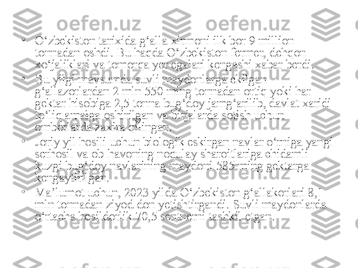 •
O‘zbekiston tarixida g‘alla xirmoni ilk bor 9 million 
tonnadan oshdi. Bu haqda O‘zbekiston fermer, dehqon 
xo‘jaliklari va tomorqa yer egalari kengashi xabar berdi.
•
Bu yilgi mavsumda suvli maydonlarga ekilgan 
g‘allazorlardan 2 mln 550 ming tonnadan ortiq yoki har 
gektar hisobiga 2,5 tonna bug‘doy jamg‘arilib, davlat xaridi 
to‘liq amalga oshirilgan va birjalarda sotish uchun 
omborlarda zaxira qilingan.
•
Joriy yil hosili uchun biologik eskirgan navlar o‘rniga yangi 
serhosil va ob-havoning noqulay sharoitlariga chidamli 
kuzgi bug‘doy navlarining maydoni 585 ming gektarga 
kengaytirilgan.
•
Ma’lumot uchun, 2023 yilda O‘zbekiston g‘allakorlari 8,1 
mln tonnadan ziyod don yetishtirgandi. Suvli maydonlarda 
o‘rtacha hosildorlik 70,5 sentnerni tashkil etgan. 