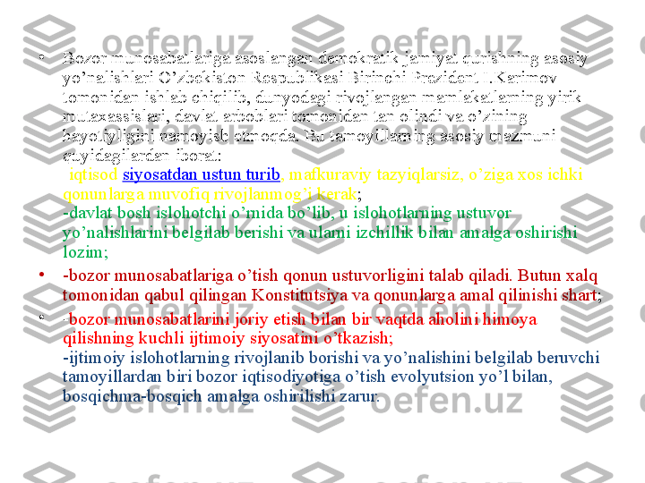 •
Bozor munosabatlariga asoslangan demokratik jamiyat qurishning asosiy 
yo’nalishlari O’zbekiston Respublikasi Birinchi Prezident I.Karimov 
tomonidan ishlab chiqilib, dunyodagi rivojlangan mamlakatlarning yirik 
mutaxassislari, davlat arboblari tomonidan tan olindi va o’zining 
hayotiyligini namoyish etmoqda. Bu tamoyillarning asosiy mazmuni 
quyidagilardan iborat:
- iqtisod  siyosatdan ustun turib , mafkuraviy tazyiqlarsiz, o’ziga xos ichki 
qonunlarga muvofiq rivojlanmog’i kerak ;
-davlat bosh islohotchi o’rnida bo’lib, u islohotlarning ustuvor 
yo’nalishlarini belgilab berishi va ularni izchillik bilan amalga oshirishi 
lozim;
•
-bozor munosabatlariga o’tish qonun ustuvorligini talab qiladi. Butun xalq 
tomonidan qabul qilingan Konstitutsiya va qonunlarga amal qilinishi shart ;
•
- bozor munosabatlarini joriy etish bilan bir vaqtda aholini himoya 
qilishning kuchli ijtimoiy siyosatini o’tkazish;
-ijtimoiy islohotlarning rivojlanib borishi va yo’nalishini belgilab beruvchi 
tamoyillardan biri bozor iqtisodiyotiga o’tish evolyutsion yo’l bilan, 
bosqichma-bosqich amalga oshirilishi zarur. 